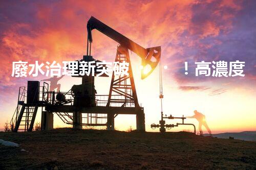 廢水治理新突破！高濃度廢水問題迎來終極解決方案？